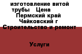 изготовление витой трубы › Цена ­ 100 - Пермский край, Чайковский г. Строительство и ремонт » Услуги   . Пермский край,Чайковский г.